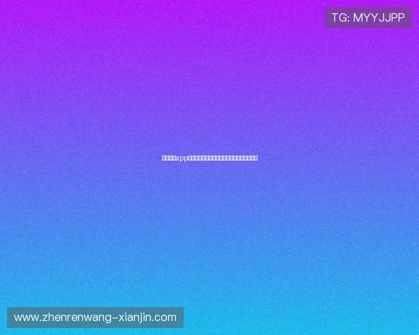 真人视讯app官网最新版本，带来极致视觉享受和丰富奖励